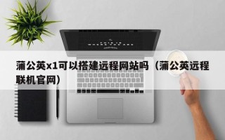 偃师蒲公英x1可以搭建远程网站吗（蒲公英远程联机官网）
