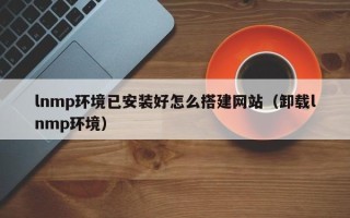偃师lnmp环境已安装好怎么搭建网站（卸载lnmp环境）